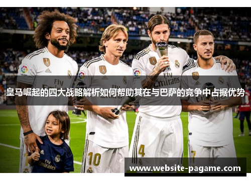 皇马崛起的四大战略解析如何帮助其在与巴萨的竞争中占据优势