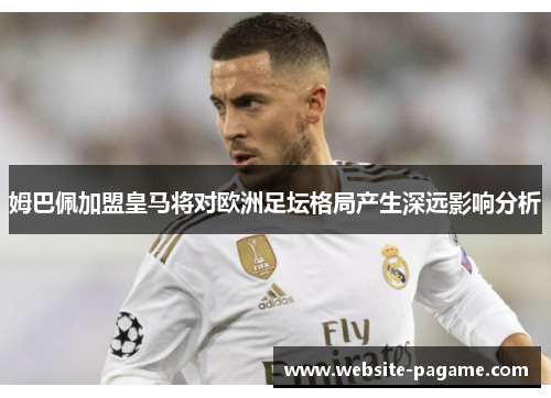 姆巴佩加盟皇马将对欧洲足坛格局产生深远影响分析