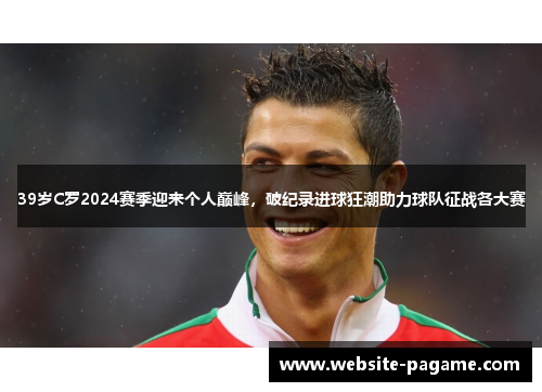 39岁C罗2024赛季迎来个人巅峰，破纪录进球狂潮助力球队征战各大赛
