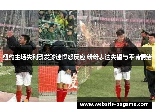 纽约主场失利引发球迷愤怒反应 纷纷表达失望与不满情绪