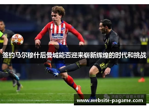 签约马尔穆什后曼城能否迎来崭新辉煌的时代和挑战