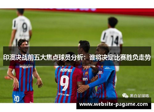 印澳决战前五大焦点球员分析:谁将决定比赛胜负走势 印澳决战前五大焦点球员分析:谁将决定比赛胜负走势