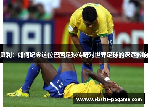 贝利：如何纪念这位巴西足球传奇对世界足球的深远影响