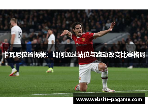 卡瓦尼位置揭秘:如何通过站位与跑动改变比赛格局 卡瓦尼位置揭秘:如何通过站位与跑动改变比赛格局