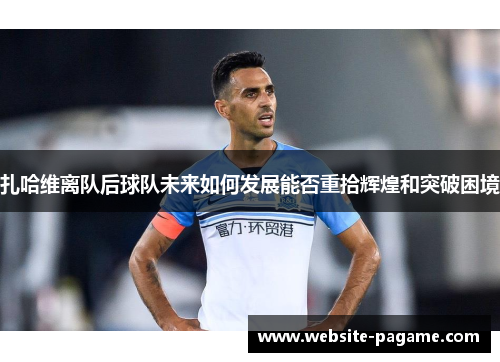 扎哈维离队后球队未来如何发展能否重拾辉煌和突破困境