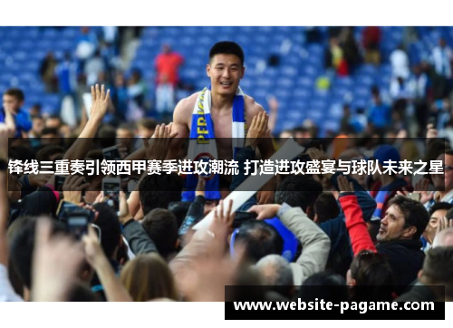 锋线三重奏引领西甲赛季进攻潮流 打造进攻盛宴与球队未来之星