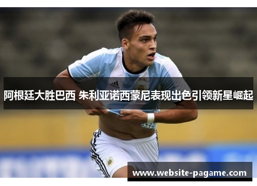 阿根廷大胜巴西 朱利亚诺西蒙尼表现出色引领新星崛起