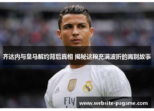 齐达内与皇马解约背后真相 揭秘这段充满波折的离别故事