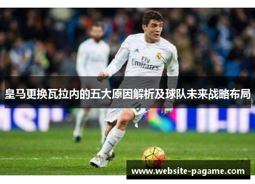 皇马更换瓦拉内的五大原因解析及球队未来战略布局 皇马更换瓦拉内的五大原因解析及球队未来战略布局