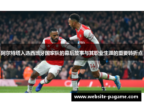 阿尔特塔入选西班牙国家队的幕后故事与其职业生涯的重要转折点 阿尔特塔入选西班牙国家队的幕后故事与其职业生涯的重要转折点