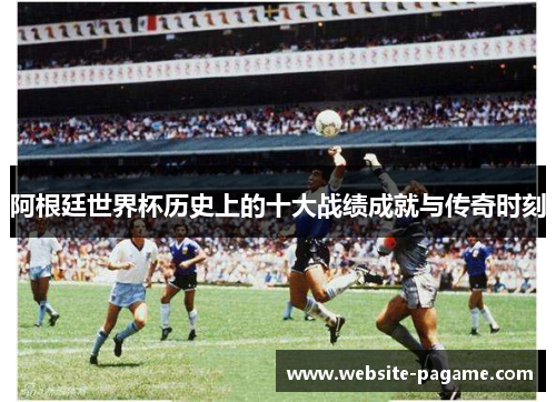 阿根廷世界杯历史上的十大战绩成就与传奇时刻