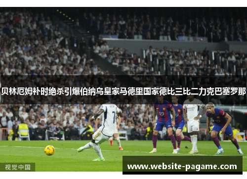 贝林厄姆补时绝杀引爆伯纳乌皇家马德里国家德比三比二力克巴塞罗那