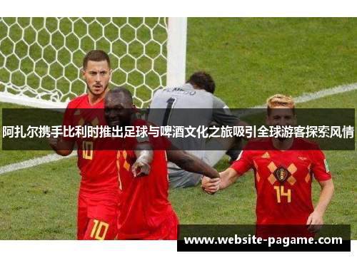 阿扎尔携手比利时推出足球与啤酒文化之旅吸引全球游客探索风情
