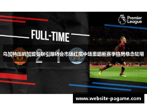 乌加特压哨加盟曼联引爆转会市场红魔中场重组新赛季格局悬念陡增 乌加特压哨加盟曼联引爆转会市场红魔中场重组新赛季格局悬念陡增